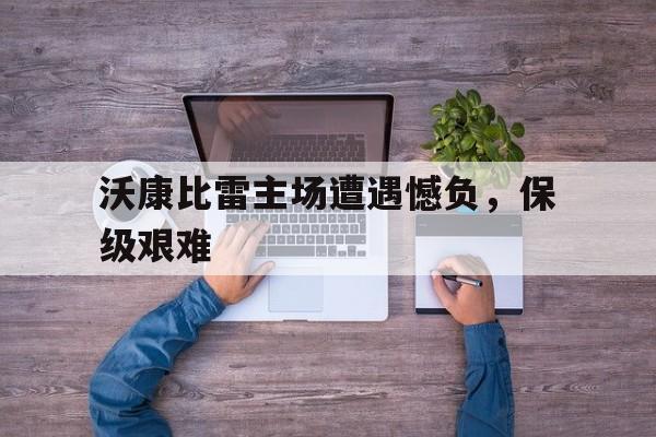 开云体育官方网站-沃康比雷主场遭遇憾负，保级艰难